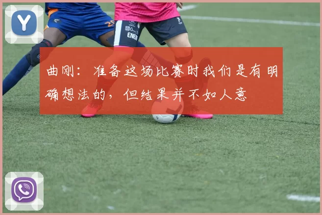 曲刚：准备这场比赛时我们是有明确想法的，但结果并不如人意