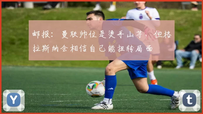 邮报：曼联帅位是烫手山芋，但格拉斯纳会相信自己能扭转局面