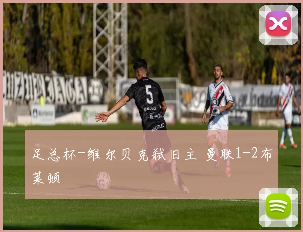 足总杯-维尔贝克弑旧主 曼联1-2布莱顿