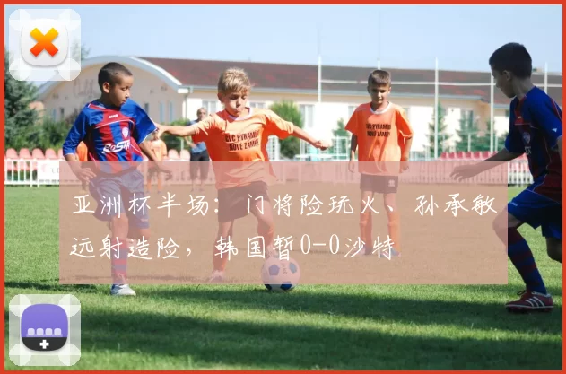 亚洲杯半场：门将险玩火、孙承敏远射造险，韩国暂0-0沙特