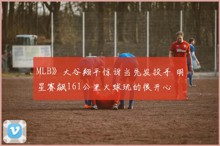 MLB》大谷翔平惊讶当先发投手 明星赛飙161公里火球玩的很开心