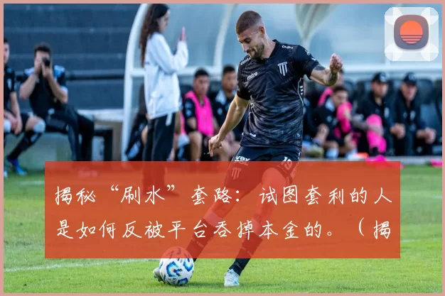 揭秘“刷水”套路：试图套利的人是如何反被平台吞掉本金的。（揭露“刷水”陷阱：套利者为何最终让平台吞掉本金）