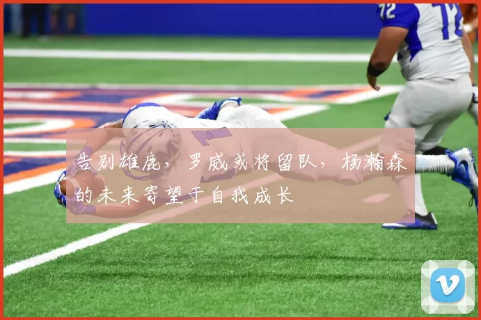 告别雄鹿，罗威或将留队，杨瀚森的未来寄望于自我成长