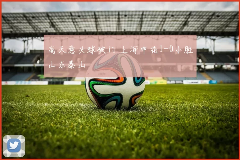 高天意头球破门 上海申花1-0小胜山东泰山
