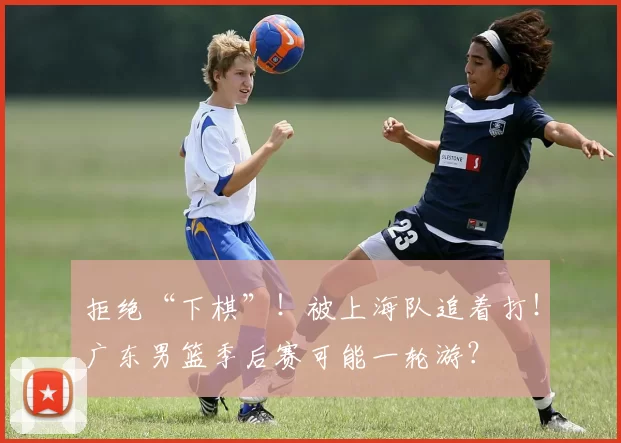 拒绝“下棋”！被上海队追着打！广东男篮季后赛可能一轮游？