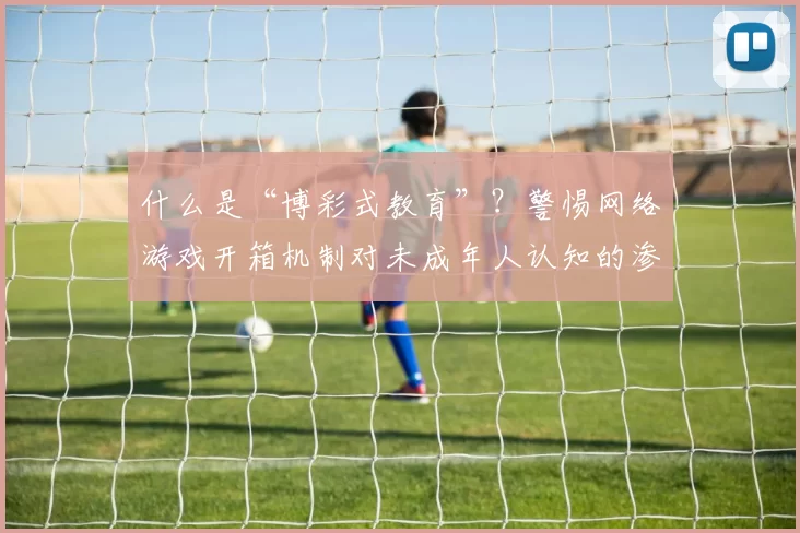 什么是“博彩式教育”？警惕网络游戏开箱机制对未成年人认知的渗透。（解读“博彩式教育”：警惕网游开箱机制侵蚀未成年人的认知）