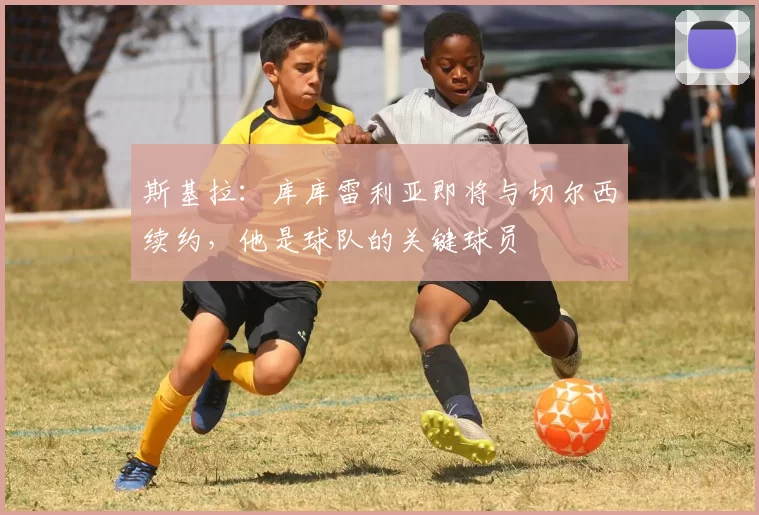 斯基拉：库库雷利亚即将与切尔西续约，他是球队的关键球员