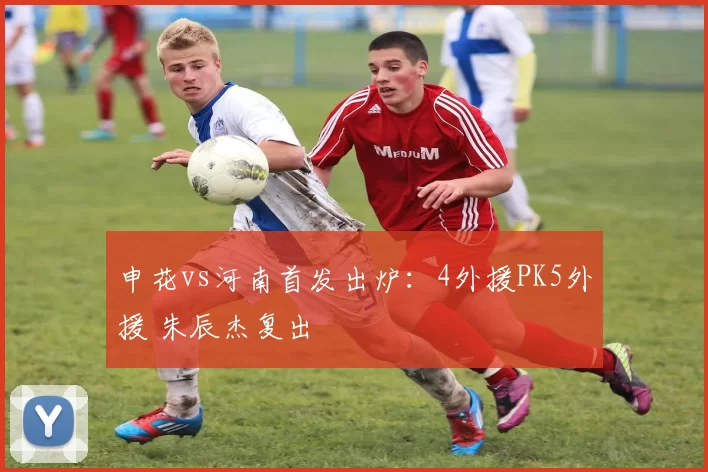 申花vs河南首发出炉：4外援PK5外援 朱辰杰复出