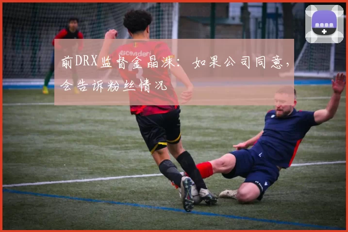 前DRX监督金晶洙：如果公司同意，会告诉粉丝情况