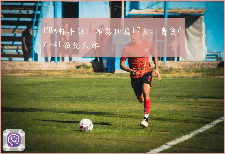 CBA杯半场：韦瑟斯庞17分，青岛66-41领先天津