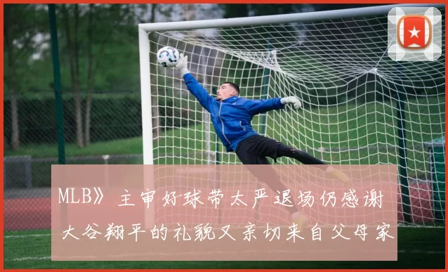 MLB》主审好球带太严退场仍感谢 大谷翔平的礼貌又亲切来自父母家庭和乐