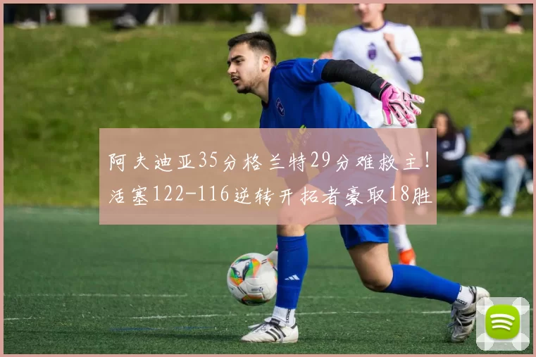 阿夫迪亚35分格兰特29分难救主！活塞122-116逆转开拓者豪取18胜