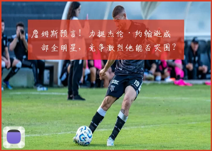 詹姆斯预言！力挺杰伦·约翰逊成东部全明星，竞争激烈他能否突围？