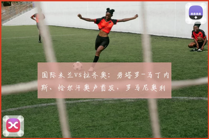 国际米兰vs拉齐奥：劳塔罗-马丁内斯、恰尔汗奥卢首发，罗马尼奥利、贡多齐出战