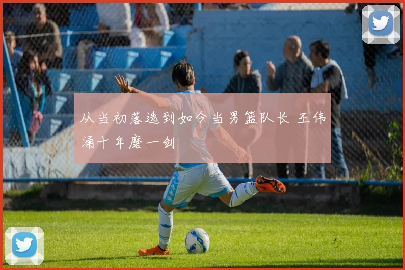 从当初落选到如今当男篮队长 王伟涌十年磨一剑