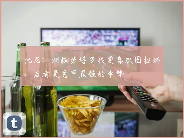 托尼：相较劳塔罗我更喜欢图拉姆，后者是意甲最强的中锋