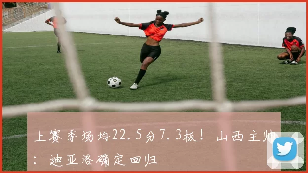 上赛季场均22.5分7.3板！山西主帅：迪亚洛确定回归