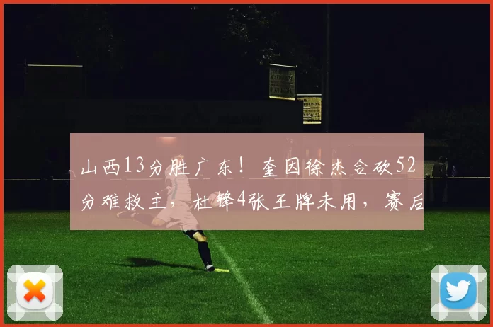 山西13分胜广东！奎因徐杰合砍52分难救主，杜锋4张王牌未用，赛后直言不满2人