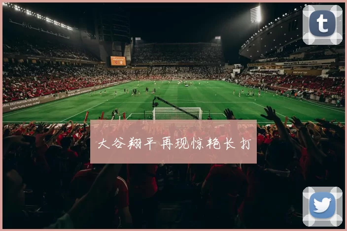 大谷翔平再现惊艳长打