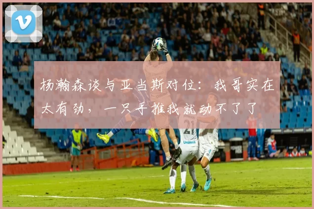 杨瀚森谈与亚当斯对位：我哥实在太有劲，一只手推我就动不了了
