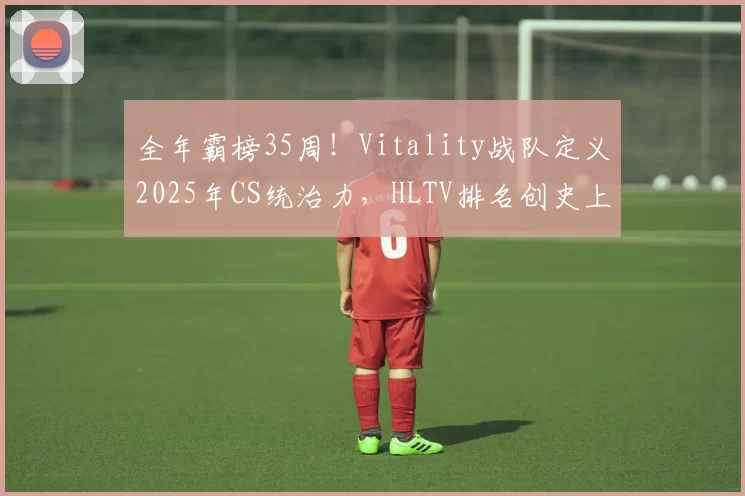 全年霸榜35周！Vitality战队定义2025年CS统治力，HLTV排名创史上最长垄断纪录