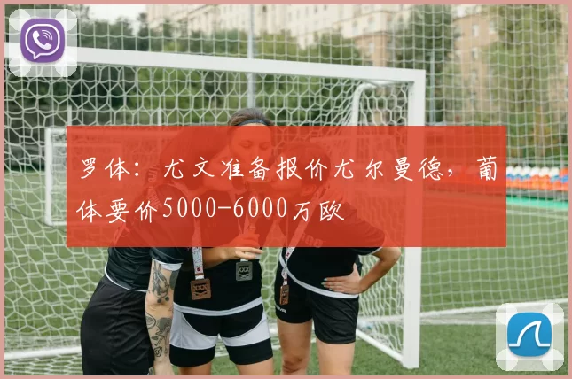 罗体：尤文准备报价尤尔曼德，葡体要价5000-6000万欧