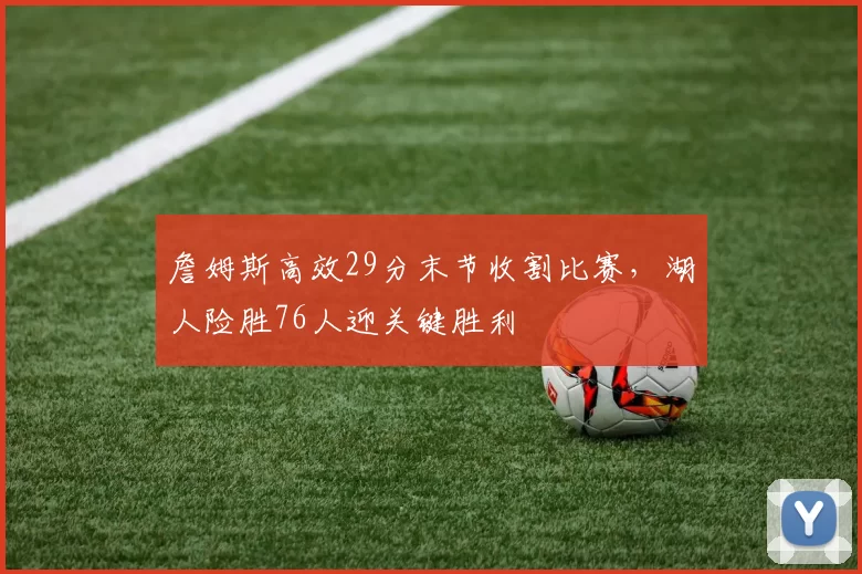 詹姆斯高效29分末节收割比赛，湖人险胜76人迎关键胜利