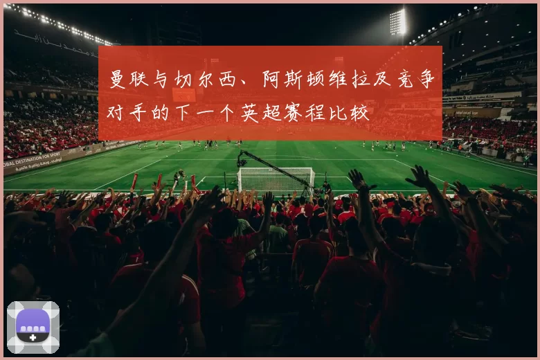 曼联与切尔西、阿斯顿维拉及竞争对手的下一个英超赛程比较