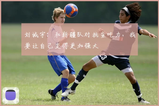刘诚宇：和新疆队对抗蛮吃力，我要让自己变得更加强大