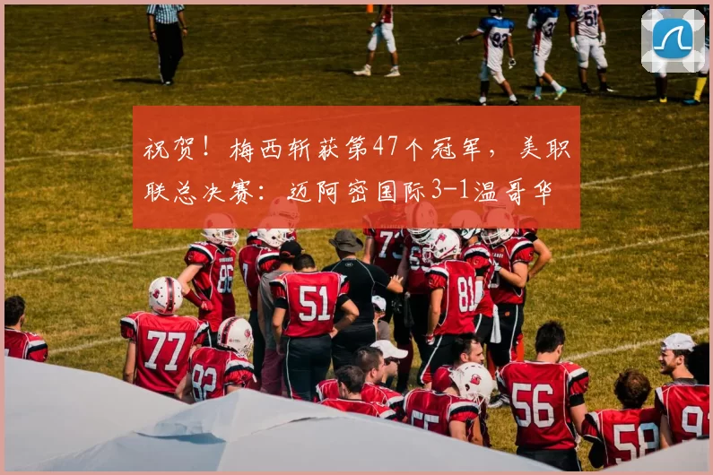 祝贺！梅西斩获第47个冠军，美职联总决赛：迈阿密国际3-1温哥华