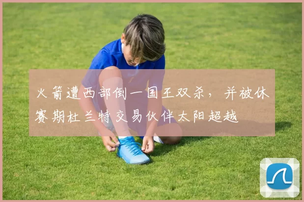 火箭遭西部倒一国王双杀，并被休赛期杜兰特交易伙伴太阳超越