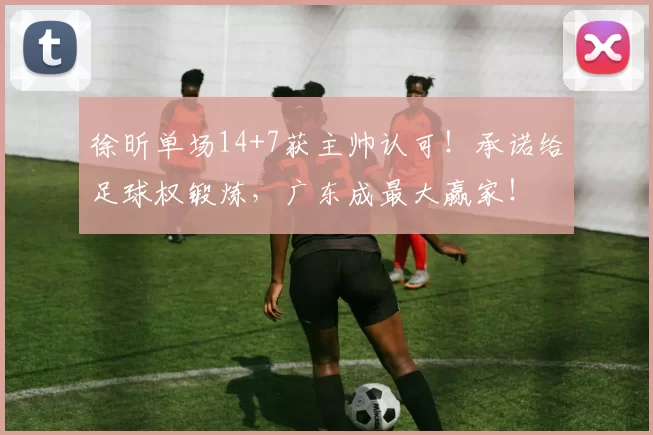 徐昕单场14+7获主帅认可！承诺给足球权锻炼，广东成最大赢家！