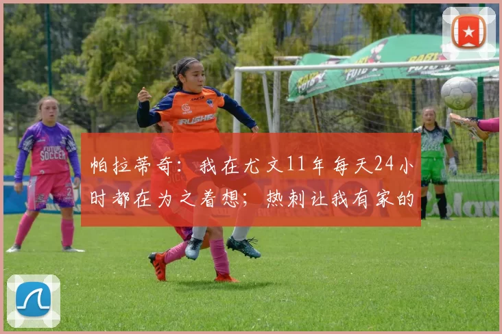 帕拉蒂奇：我在尤文11年每天24小时都在为之着想；热刺让我有家的感觉