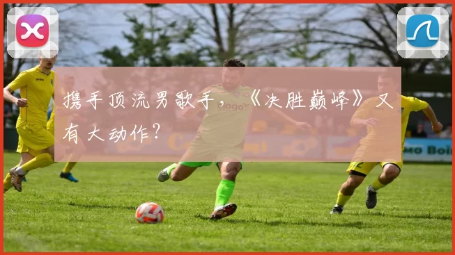 携手顶流男歌手，《决胜巅峰》又有大动作？