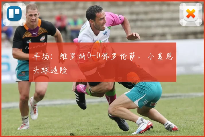 半场：维罗纳0-0佛罗伦萨，小基恩头球造险