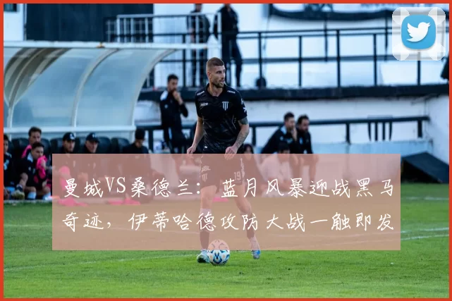 曼城VS桑德兰：蓝月风暴迎战黑马奇迹，伊蒂哈德攻防大战一触即发