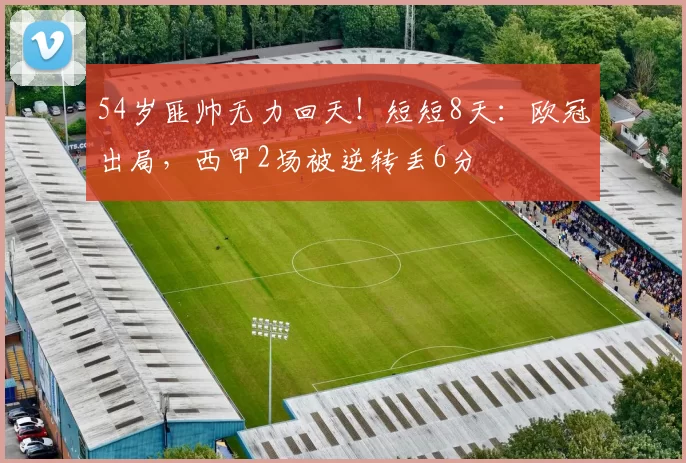54岁匪帅无力回天！短短8天：欧冠出局，西甲2场被逆转丢6分
