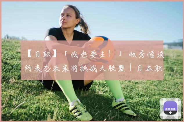 【日职】「我也要去！」 牧秀悟谈约表态未来将挑战大联盟｜日本职棒