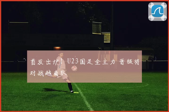 首发出炉！U23国足全主力 晋级将对战越南队