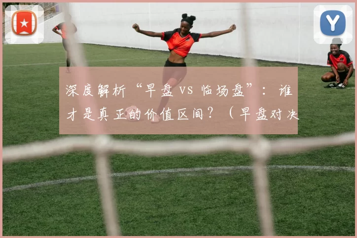 深度解析“早盘 vs 临场盘”：谁才是真正的价值区间？（早盘对决临场盘：真正的价值区间在哪？）
