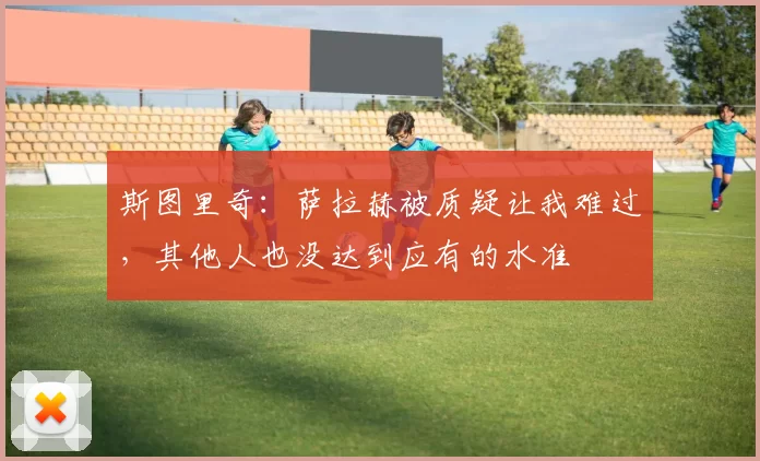 斯图里奇：萨拉赫被质疑让我难过，其他人也没达到应有的水准