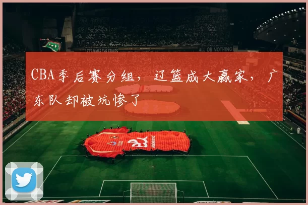CBA季后赛分组，辽篮成大赢家，广东队却被坑惨了