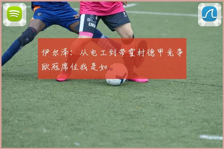 伊尔泽：从电工到带霍村德甲竞争欧冠席位我是如