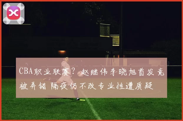 CBA职业联赛？赵继伟李晓旭首发竟被弄错 隔夜仍不改专业性遭质疑
